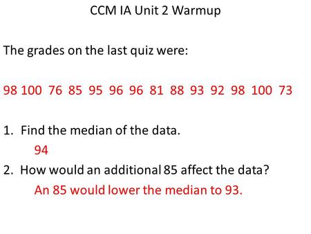 CCM IA Unit 2 Warmup The grades on the last quiz were: 98100 76 85 95 96 96 81 88 93 92 98 100 73 1.Find the median of the data. 94 2. How would an additional.