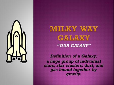 “OUR GALAXY” Definition of a Galaxy: a huge group of individual stars, star clusters, dust, and gas bound together by gravity.