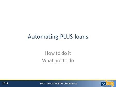 2015 16th Annual PABUG Conference Automating PLUS loans How to do it What not to do.