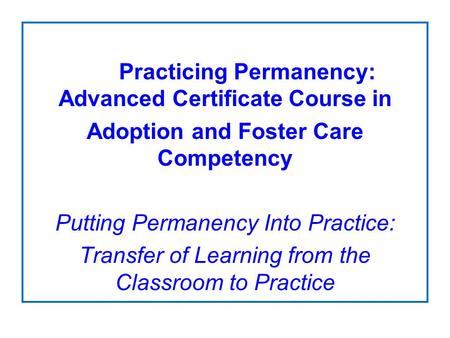 Practicing Permanency: Advanced Certificate Course in Adoption and Foster Care Competency Putting Permanency Into Practice: Transfer of Learning from the.