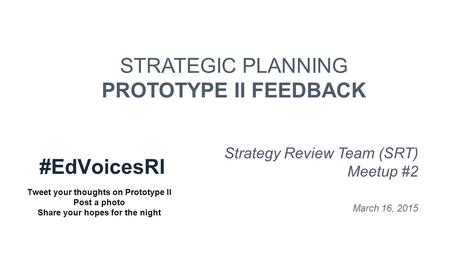 STRATEGIC PLANNING PROTOTYPE II FEEDBACK Strategy Review Team (SRT) Meetup #2 March 16, 2015 #EdVoicesRI Tweet your thoughts on Prototype II Post a photo.