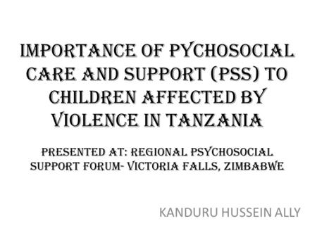 IMPORTANCE OF PYCHOSOCIAL CARE AND SUPPORT (Pss) to children affected by violence in tanzania presented at: regional psychosocial support forum- victoria.