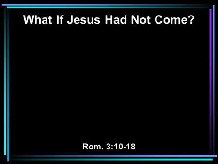 What If Jesus Had Not Come? Rom. 3:10-18. 10 As it is written: There is none righteous, no, not one; 11 There is none who understands; there is none who.