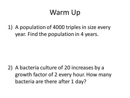 Warm Up 1)A population of 4000 triples in size every year. Find the population in 4 years. 2)A bacteria culture of 20 increases by a growth factor of 2.