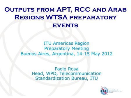 Outputs from APT, RCC and Arab Regions WTSA preparatory events ITU Americas Region Preparatory Meeting Buenos Aires, Argentina, 14-15 May 2012 Paolo Rosa.