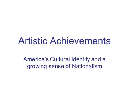 Artistic Achievements America’s Cultural Identity and a growing sense of Nationalism.
