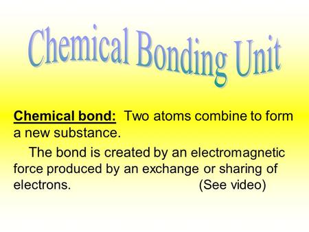 Chemical bond: Two atoms combine to form a new substance. The bond is created by an electromagnetic force produced by an exchange or sharing of electrons.