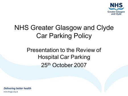 NHS Greater Glasgow and Clyde Car Parking Policy Presentation to the Review of Hospital Car Parking 25 th October 2007.