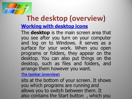 The desktop (overview) Working with desktop icons The desktop is the main screen area that you see after you turn on your computer and log on to Windows.