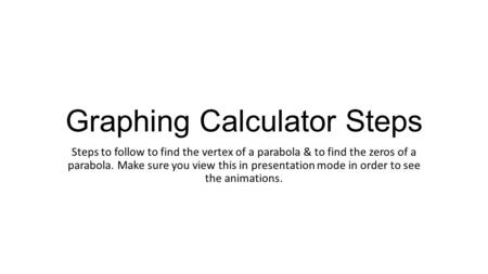 Graphing Calculator Steps Steps to follow to find the vertex of a parabola & to find the zeros of a parabola. Make sure you view this in presentation mode.