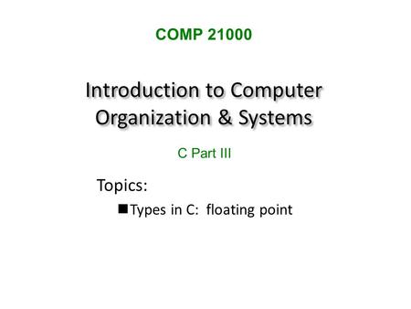 Introduction to Computer Organization & Systems Topics: Types in C: floating point COMP 21000 C Part III.