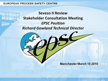 Seveso II Review Stakeholder Consultation Meeting EPSC Position Richard Gowland Technical Director Manchester March 10 2010.