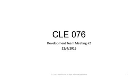 CLE 076 Development Team Meeting #2 12/4/2015 CLE 076 - Introduction to Agile Software Acquisition1.