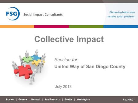 Boston | Geneva | Mumbai | San Francisco | Seattle | Washington FSG.ORG Collective Impact July 2013 Session for: United Way of San Diego County.