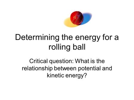 Determining the energy for a rolling ball Critical question: What is the relationship between potential and kinetic energy?
