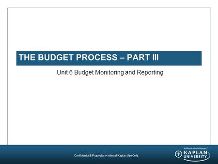 Confidential & Proprietary Internal Kaplan Use Only. THE BUDGET PROCESS – PART III Unit 6 Budget Monitoring and Reporting.