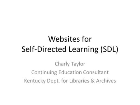 Websites for Self-Directed Learning (SDL) Charly Taylor Continuing Education Consultant Kentucky Dept. for Libraries & Archives.