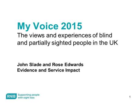 1 My Voice 2015 The views and experiences of blind and partially sighted people in the UK John Slade and Rose Edwards Evidence and Service Impact.