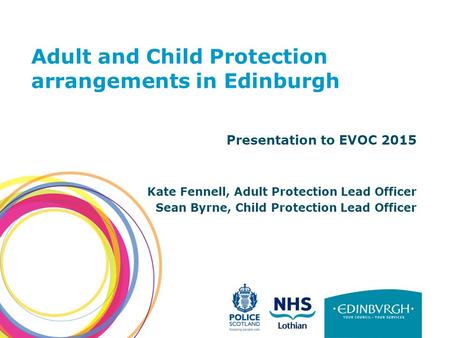 Adult and Child Protection arrangements in Edinburgh Presentation to EVOC 2015 Kate Fennell, Adult Protection Lead Officer Sean Byrne, Child Protection.