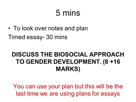 5 mins To look over notes and plan Timed essay- 30 mins DISCUSS THE BIOSOCIAL APPROACH TO GENDER DEVELOPMENT. (8 +16 MARKS) You can use your plan but this.