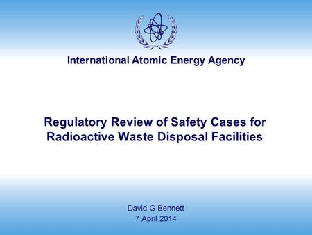 International Atomic Energy Agency Regulatory Review of Safety Cases for Radioactive Waste Disposal Facilities David G Bennett 7 April 2014.