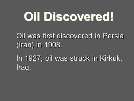 Oil Discovered! Oil was first discovered in Persia (Iran) in 1908. In 1927, oil was struck in Kirkuk, Iraq. Oil was first discovered in Persia (Iran) in.