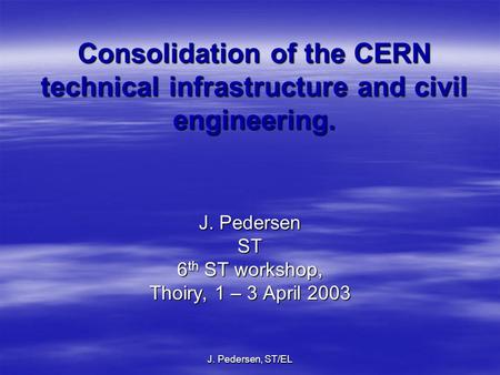 J. Pedersen, ST/EL Consolidation of the CERN technical infrastructure and civil engineering. J. Pedersen ST 6 th ST workshop, Thoiry, 1 – 3 April 2003.