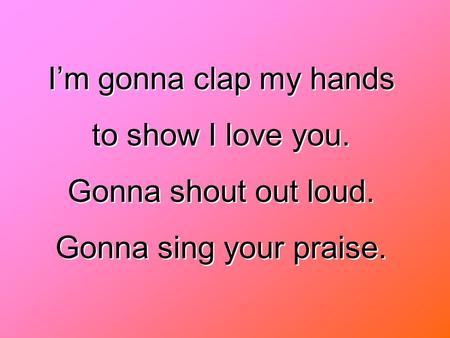 I’m gonna clap my hands to show I love you. Gonna shout out loud.