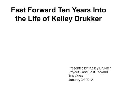 Fast Forward Ten Years Into the Life of Kelley Drukker Presented by: Kelley Drukker Project 9 and Fast Forward Ten Years January 3 rd 2012.