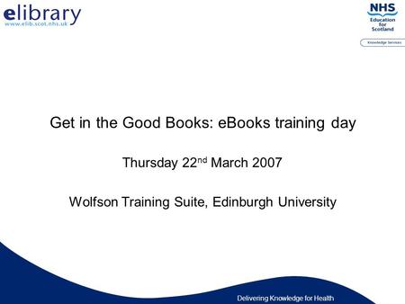 Delivering Knowledge for Health Get in the Good Books: eBooks training day Thursday 22 nd March 2007 Wolfson Training Suite, Edinburgh University.