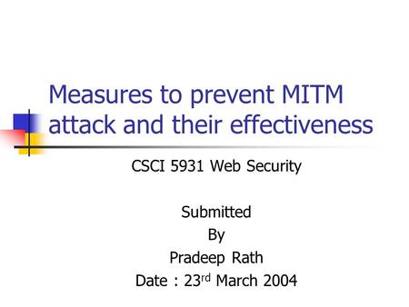 Measures to prevent MITM attack and their effectiveness CSCI 5931 Web Security Submitted By Pradeep Rath Date : 23 rd March 2004.