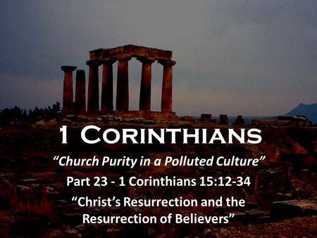 1 Corinthians “Church Purity in a Polluted Culture” Part 23 - 1 Corinthians 15:12-34 “Christ’s Resurrection and the Resurrection of Believers”