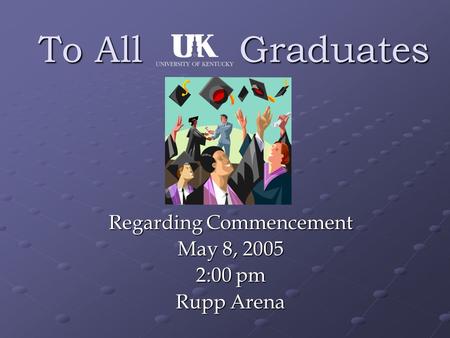 To All Graduates Regarding Commencement May 8, 2005 2:00 pm Rupp Arena.