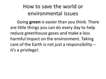 How to save the world or environmental issues Going green is easier than you think. There are little things you can do every day to help reduce greenhouse.