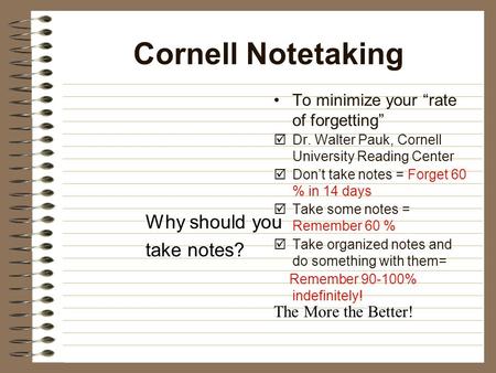Cornell Notetaking Why should you take notes? To minimize your “rate of forgetting”  Dr. Walter Pauk, Cornell University Reading Center  Don’t take notes.