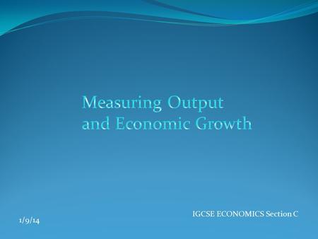 IGCSE ECONOMICS Section C 1/9/14. OUTPUT  The output of an economy is also known as National income. This measures the total value of goods and services.
