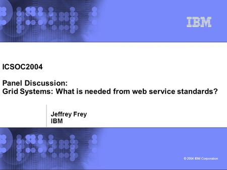 © 2004 IBM Corporation ICSOC2004 Panel Discussion: Grid Systems: What is needed from web service standards? Jeffrey Frey IBM.