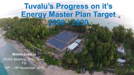 Mafalu Lotolua PEAG Meeting, SPC, Suva, Fiji 16 th - 18 th November 2015 Tuvalu’s Progress on it’s Energy Master Plan Target 2009 - 2020.