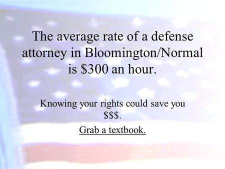 The average rate of a defense attorney in Bloomington/Normal is $300 an hour. Knowing your rights could save you $$$. Grab a textbook.