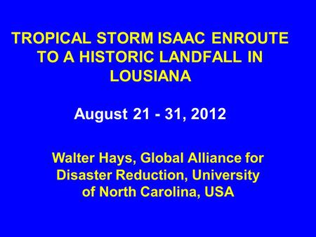 TROPICAL STORM ISAAC ENROUTE TO A HISTORIC LANDFALL IN LOUSIANA August 21 - 31, 2012 Walter Hays, Global Alliance for Disaster Reduction, University of.