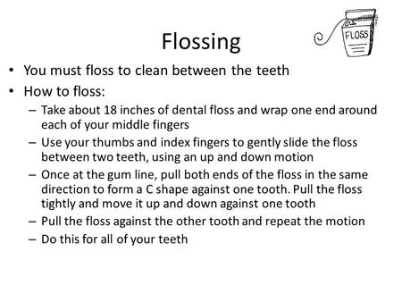 Flossing You must floss to clean between the teeth How to floss: – Take about 18 inches of dental floss and wrap one end around each of your middle fingers.