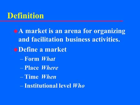 Definition u A market is an arena for organizing and facilitation business activities. u Define a market –FormWhat –PlaceWhere –TimeWhen –Institutional.