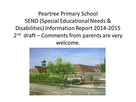 Peartree Primary School SEND (Special Educational Needs & Disabilities) Information Report 2014-2015 2 nd draft – Comments from parents are very welcome.