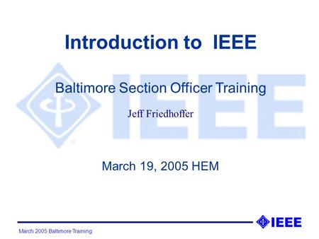 March 2005 Baltimore Training Introduction to IEEE March 19, 2005 HEM Baltimore Section Officer Training Jeff Friedhoffer.