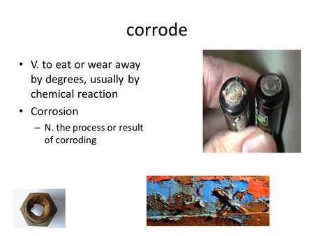 Corrode V. to eat or wear away by degrees, usually by chemical reaction Corrosion – N. the process or result of corroding.