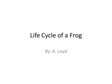 Life Cycle of a Frog By: K. Loyd.