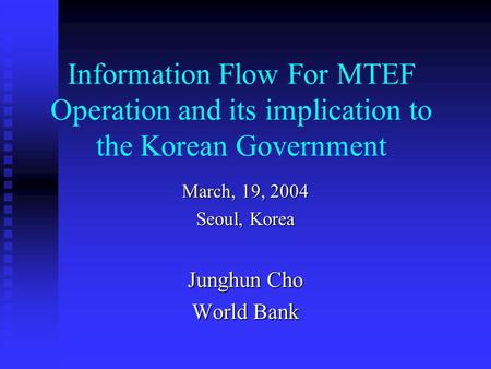 Information Flow For MTEF Operation and its implication to the Korean Government March, 19, 2004 Seoul, Korea Junghun Cho World Bank.
