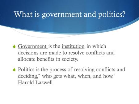 What is government and politics?  Government is the institution in which decisions are made to resolve conflicts and allocate benefits in society.  Politics.