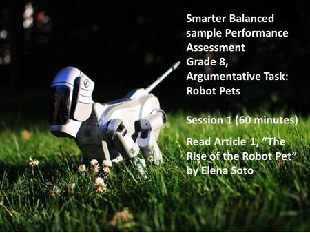 Smarter Balanced sample Performance Assessment Grade 8, Argumentative Task: Robot Pets Session 1 (60 minutes) Read Article 1, “The Rise of the Robot Pet”