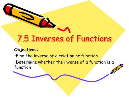 7.5 Inverses of Functions 7.5 Inverses of Functions Objectives: Find the inverse of a relation or function Determine whether the inverse of a function.